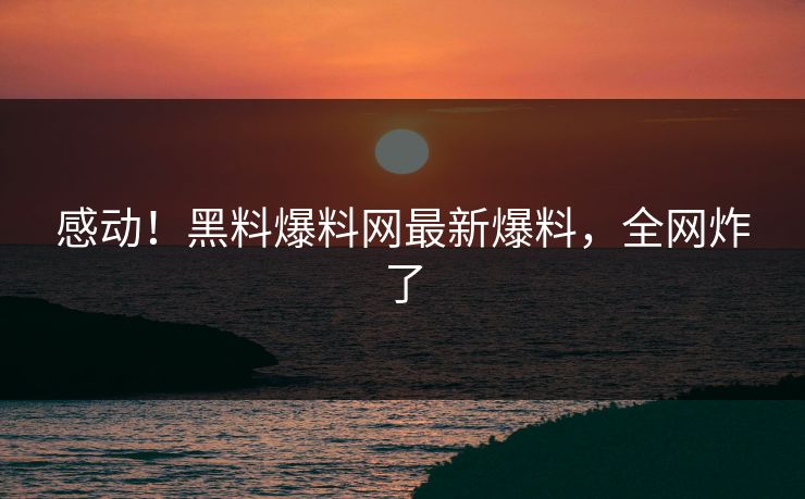 感动！黑料爆料网最新爆料，全网炸了