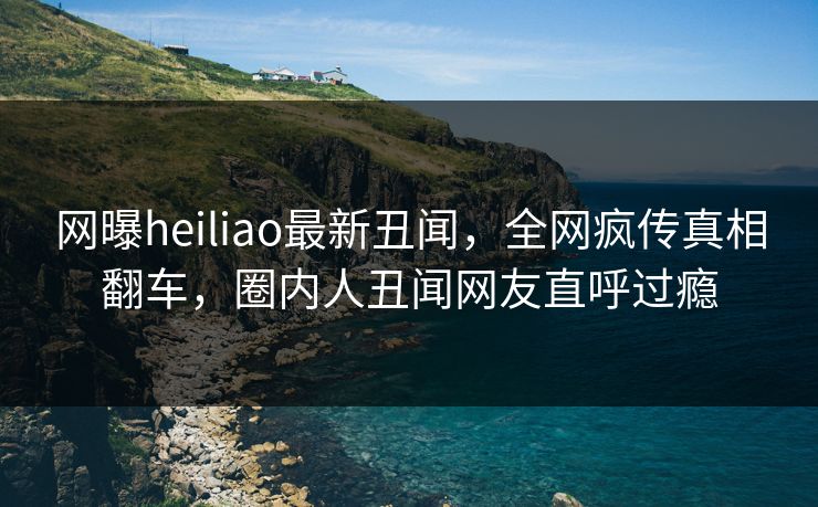 网曝heiliao最新丑闻，全网疯传真相翻车，圈内人丑闻网友直呼过瘾