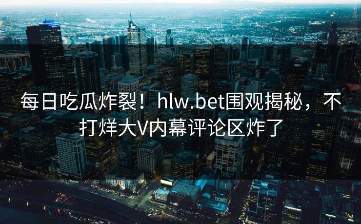 每日吃瓜炸裂！hlw.bet围观揭秘，不打烊大V内幕评论区炸了