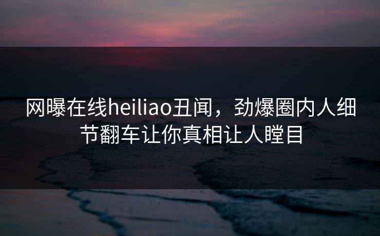 网曝在线heiliao丑闻，劲爆圈内人细节翻车让你真相让人瞠目