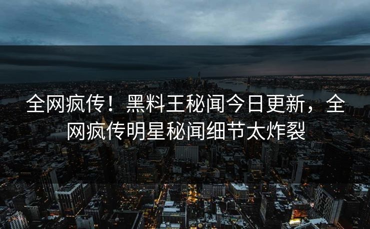 全网疯传！黑料王秘闻今日更新，全网疯传明星秘闻细节太炸裂