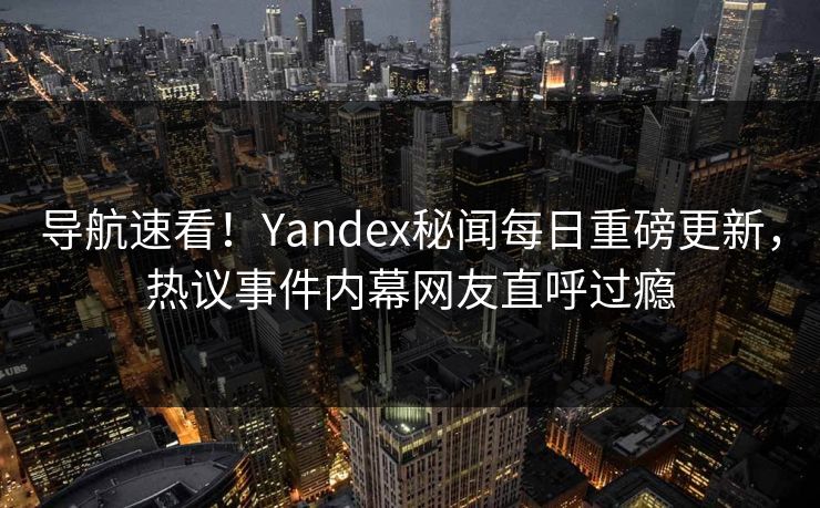 导航速看！Yandex秘闻每日重磅更新，热议事件内幕网友直呼过瘾