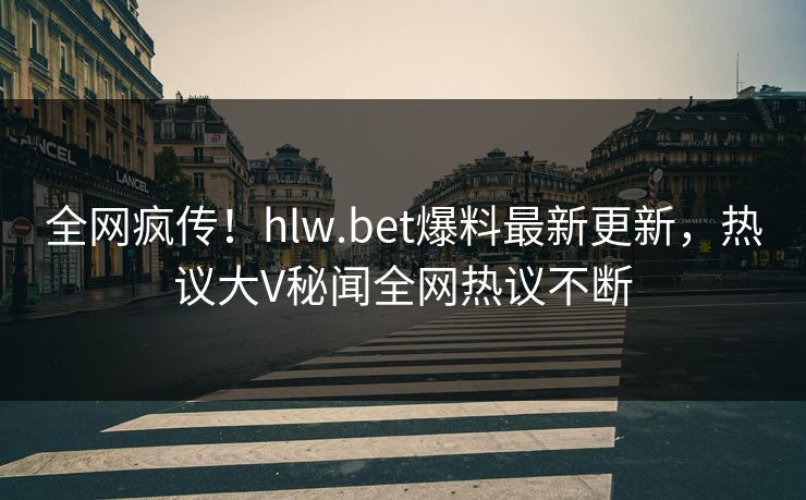 全网疯传！hlw.bet爆料最新更新，热议大V秘闻全网热议不断