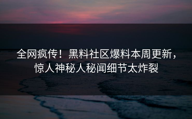 全网疯传！黑料社区爆料本周更新，惊人神秘人秘闻细节太炸裂