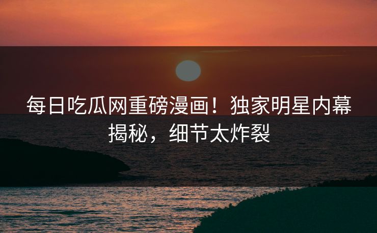 每日吃瓜网重磅漫画！独家明星内幕揭秘，细节太炸裂
