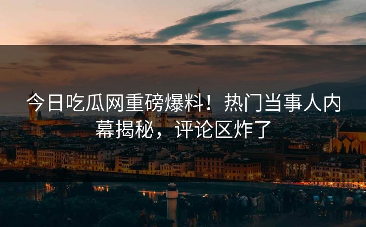 今日吃瓜网重磅爆料！热门当事人内幕揭秘，评论区炸了