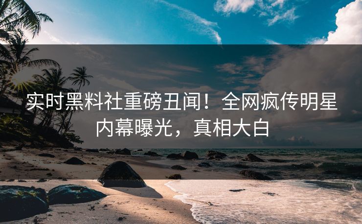 实时黑料社重磅丑闻！全网疯传明星内幕曝光，真相大白