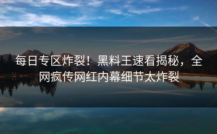 每日专区炸裂！黑料王速看揭秘，全网疯传网红内幕细节太炸裂