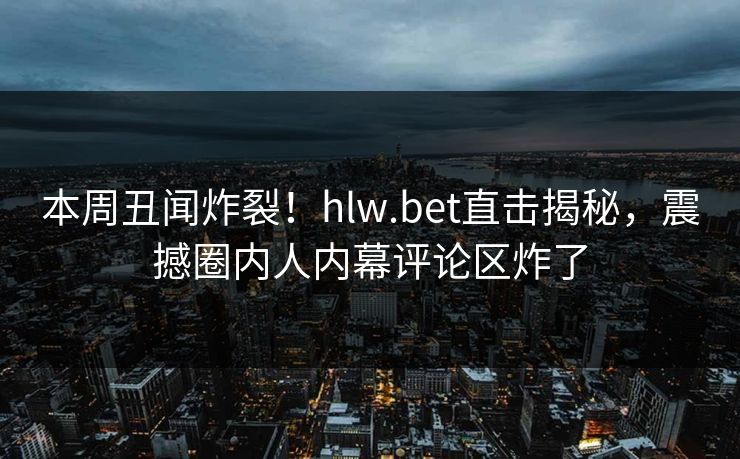 本周丑闻炸裂！hlw.bet直击揭秘，震撼圈内人内幕评论区炸了