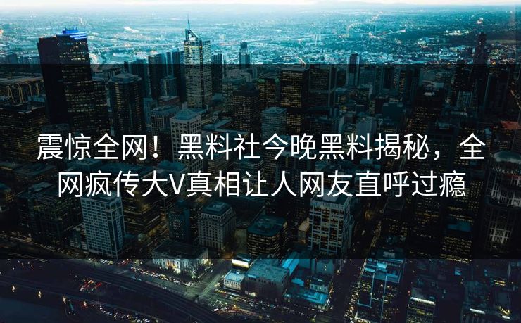 震惊全网！黑料社今晚黑料揭秘，全网疯传大V真相让人网友直呼过瘾
