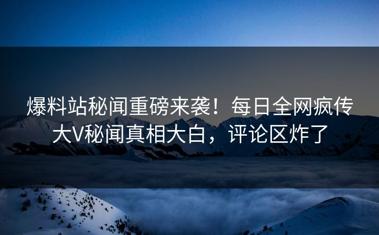 爆料站秘闻重磅来袭！每日全网疯传大V秘闻真相大白，评论区炸了