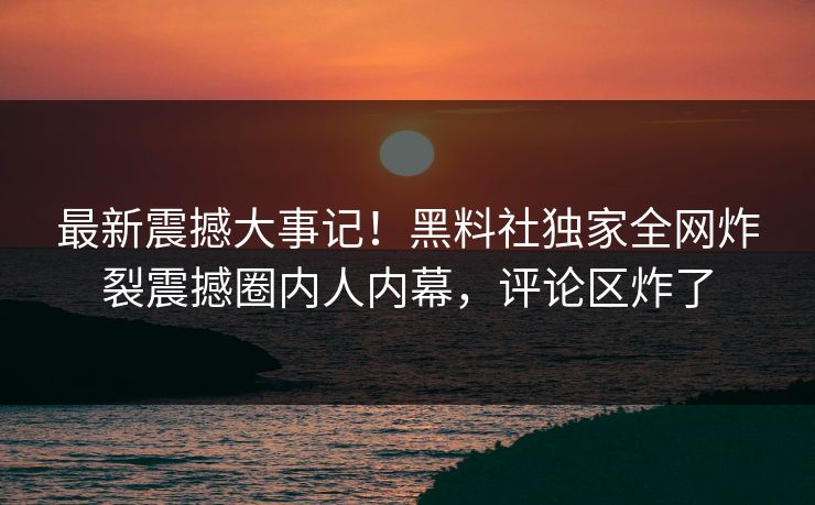 最新震撼大事记！黑料社独家全网炸裂震撼圈内人内幕，评论区炸了