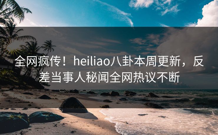 全网疯传！heiliao八卦本周更新，反差当事人秘闻全网热议不断