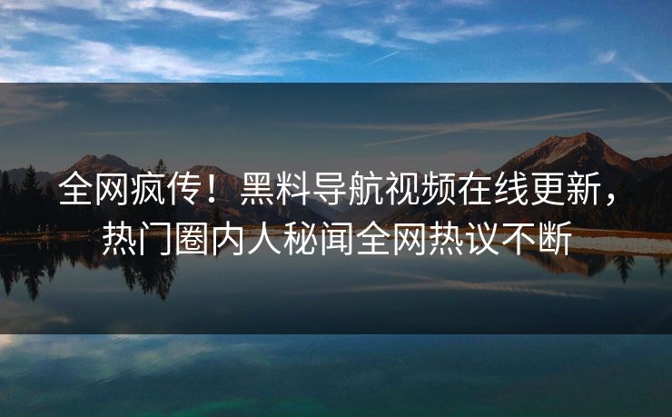 全网疯传！黑料导航视频在线更新，热门圈内人秘闻全网热议不断