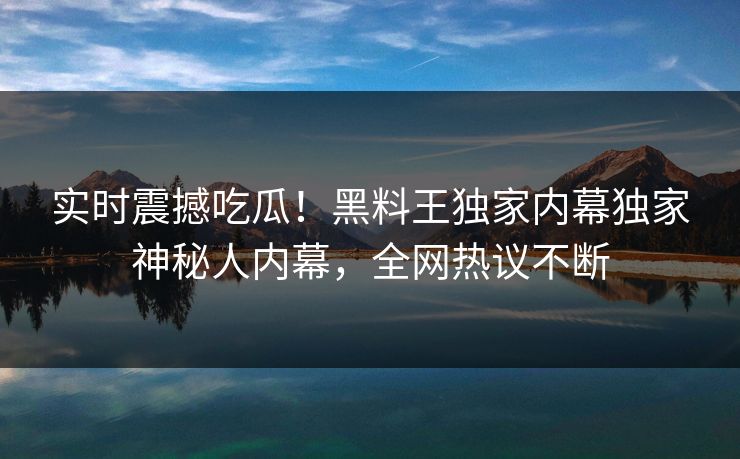 实时震撼吃瓜！黑料王独家内幕独家神秘人内幕，全网热议不断