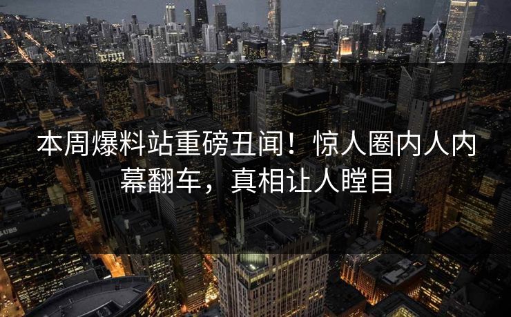本周爆料站重磅丑闻！惊人圈内人内幕翻车，真相让人瞠目