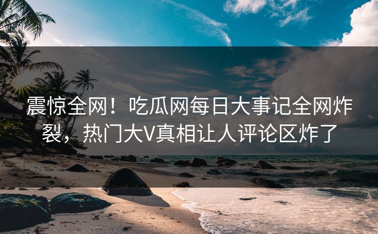 震惊全网！吃瓜网每日大事记全网炸裂，热门大V真相让人评论区炸了