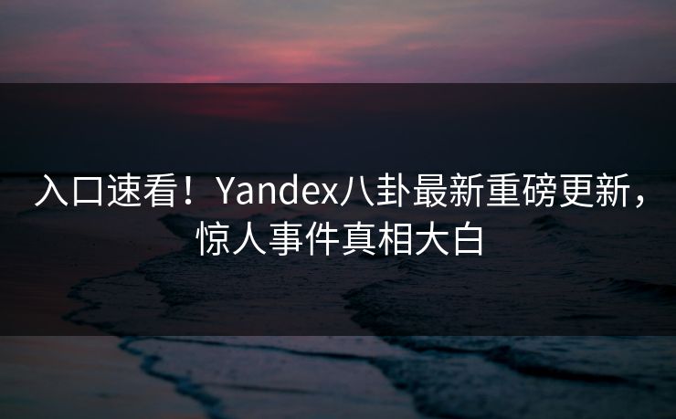 入口速看！Yandex八卦最新重磅更新，惊人事件真相大白