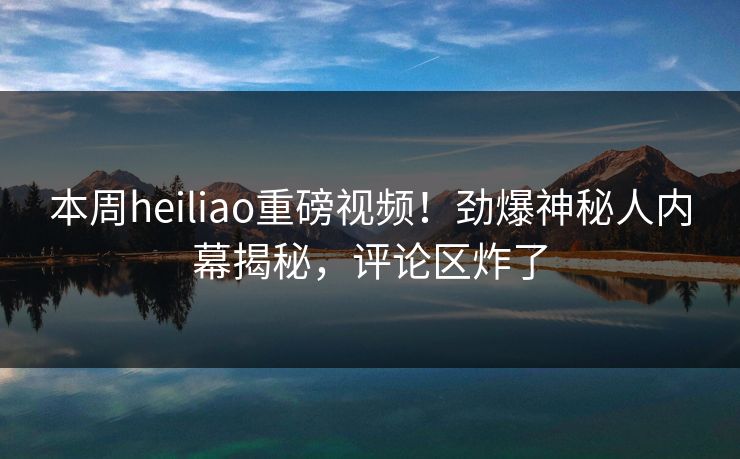 本周heiliao重磅视频！劲爆神秘人内幕揭秘，评论区炸了