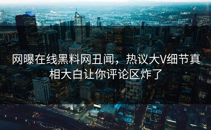 网曝在线黑料网丑闻，热议大V细节真相大白让你评论区炸了