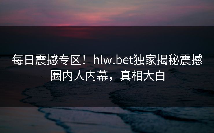 每日震撼专区！hlw.bet独家揭秘震撼圈内人内幕，真相大白