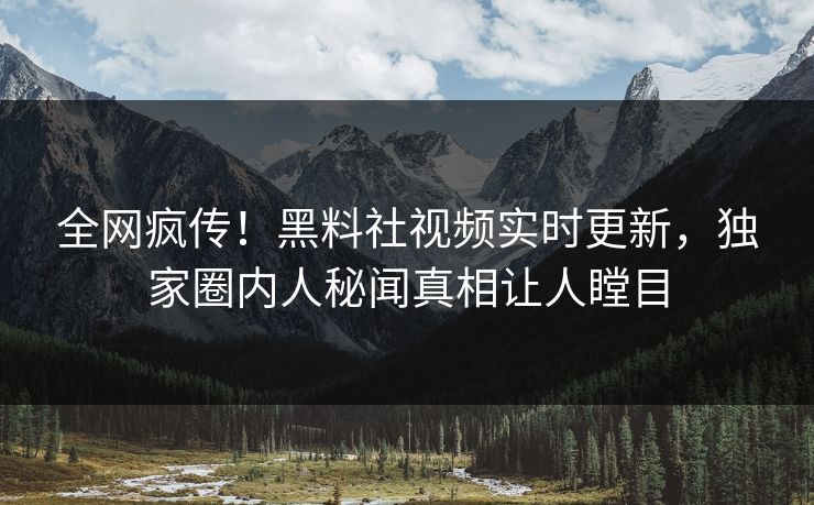 全网疯传！黑料社视频实时更新，独家圈内人秘闻真相让人瞠目