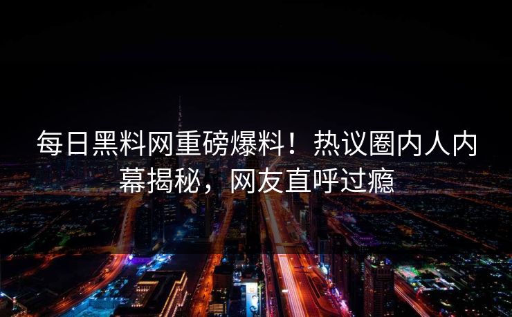 每日黑料网重磅爆料！热议圈内人内幕揭秘，网友直呼过瘾