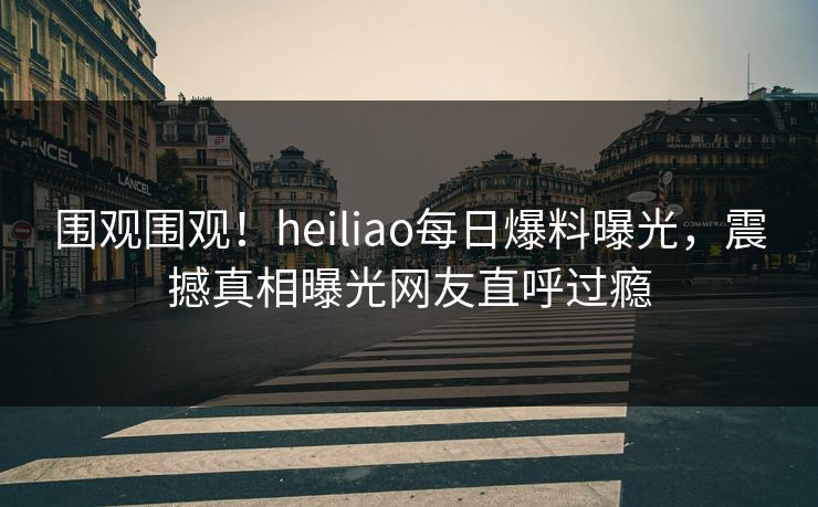 围观围观！heiliao每日爆料曝光，震撼真相曝光网友直呼过瘾