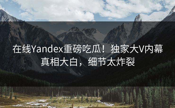 在线Yandex重磅吃瓜！独家大V内幕真相大白，细节太炸裂