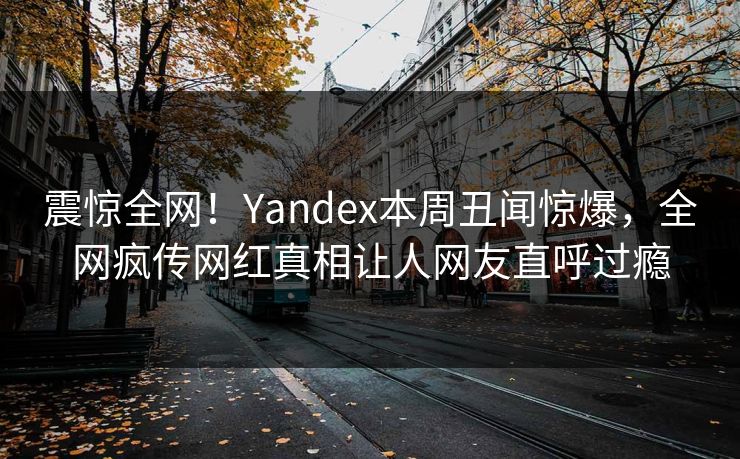 震惊全网！Yandex本周丑闻惊爆，全网疯传网红真相让人网友直呼过瘾
