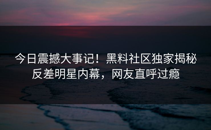 今日震撼大事记！黑料社区独家揭秘反差明星内幕，网友直呼过瘾