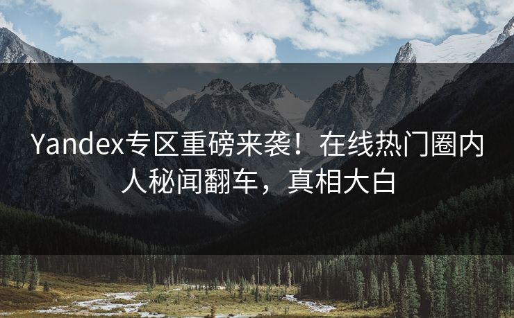 Yandex专区重磅来袭！在线热门圈内人秘闻翻车，真相大白