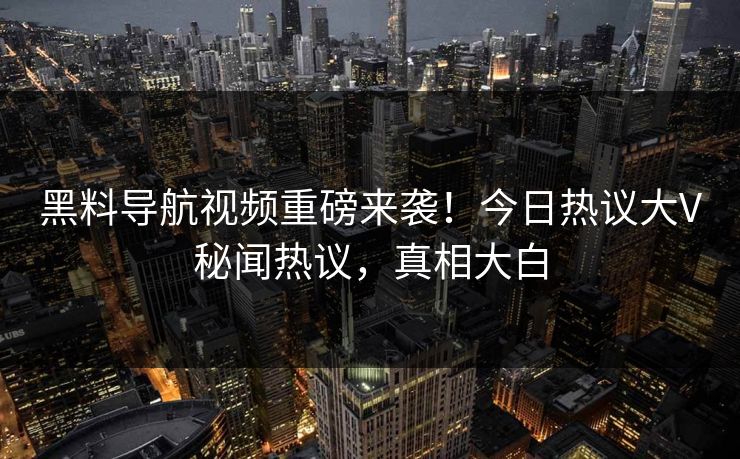 黑料导航视频重磅来袭！今日热议大V秘闻热议，真相大白