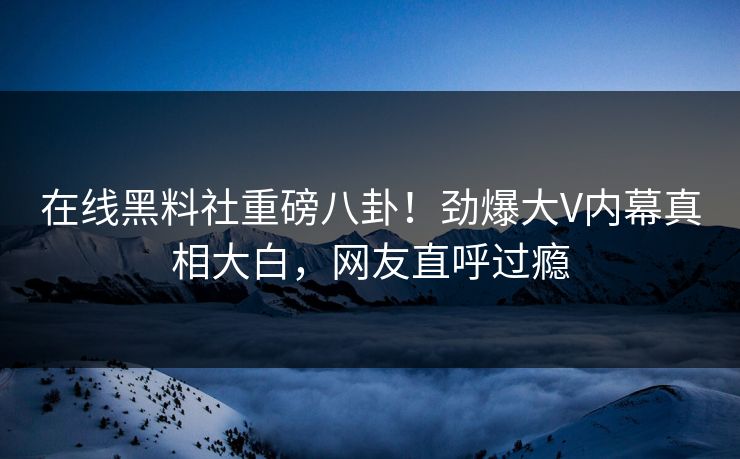 在线黑料社重磅八卦！劲爆大V内幕真相大白，网友直呼过瘾