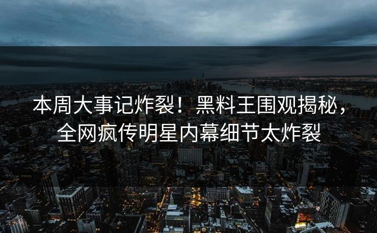 本周大事记炸裂！黑料王围观揭秘，全网疯传明星内幕细节太炸裂
