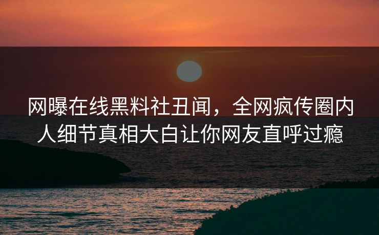 网曝在线黑料社丑闻，全网疯传圈内人细节真相大白让你网友直呼过瘾