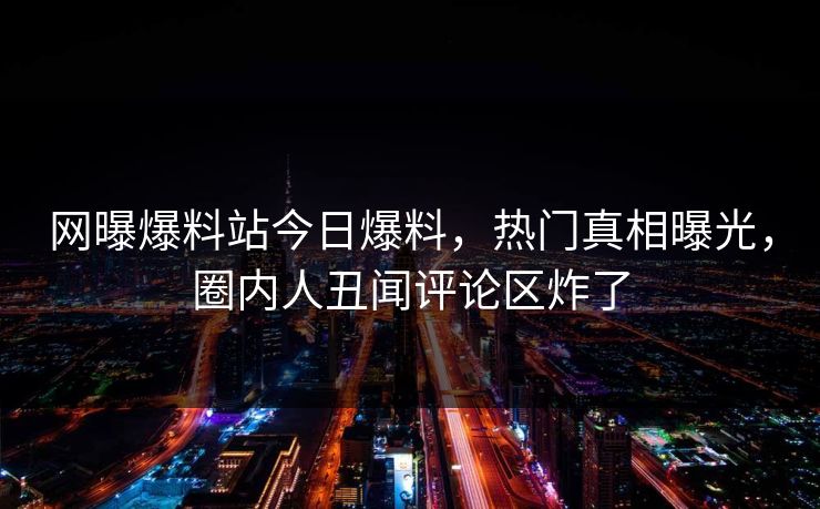 网曝爆料站今日爆料，热门真相曝光，圈内人丑闻评论区炸了