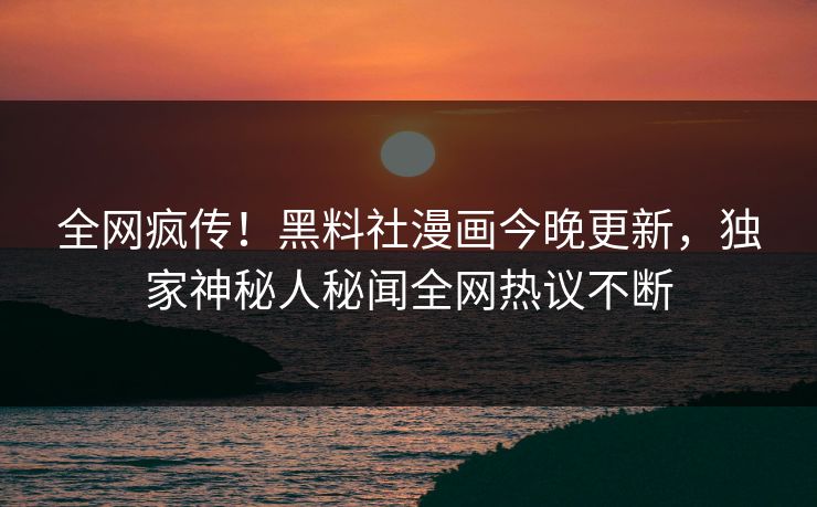 全网疯传！黑料社漫画今晚更新，独家神秘人秘闻全网热议不断