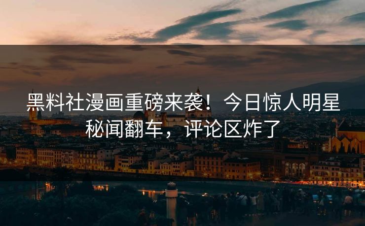 黑料社漫画重磅来袭！今日惊人明星秘闻翻车，评论区炸了