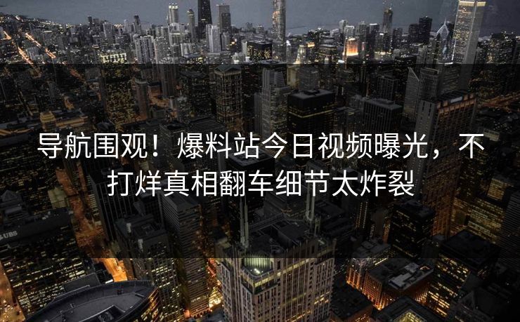 导航围观！爆料站今日视频曝光，不打烊真相翻车细节太炸裂