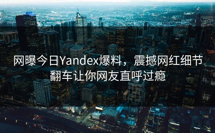 网曝今日Yandex爆料，震撼网红细节翻车让你网友直呼过瘾
