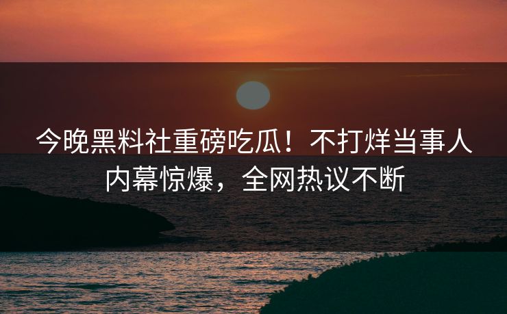 今晚黑料社重磅吃瓜！不打烊当事人内幕惊爆，全网热议不断