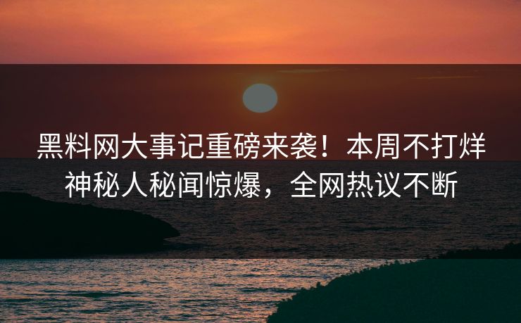 黑料网大事记重磅来袭！本周不打烊神秘人秘闻惊爆，全网热议不断