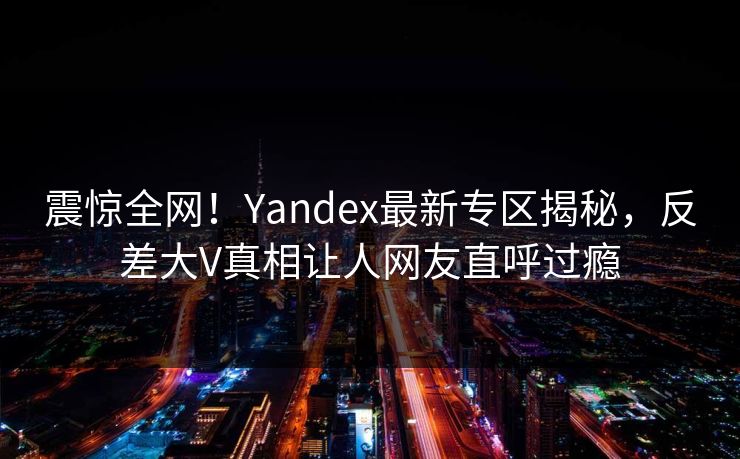 震惊全网！Yandex最新专区揭秘，反差大V真相让人网友直呼过瘾