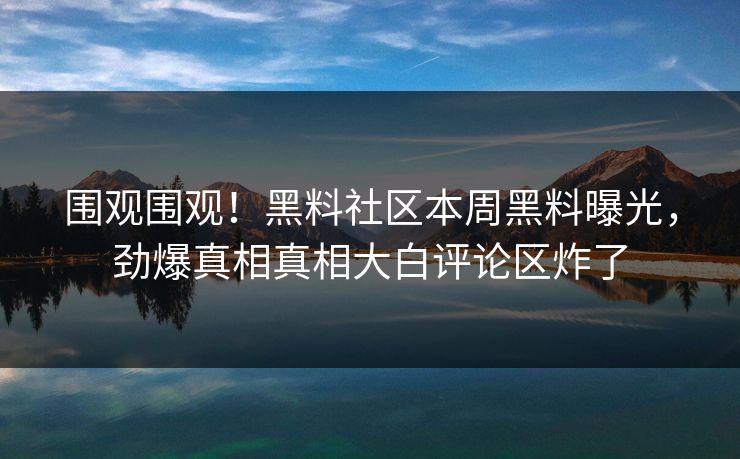 围观围观！黑料社区本周黑料曝光，劲爆真相真相大白评论区炸了