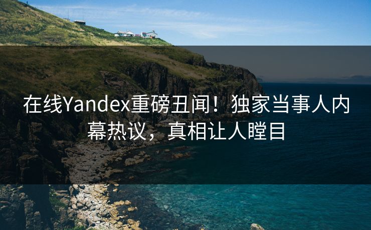 在线Yandex重磅丑闻！独家当事人内幕热议，真相让人瞠目