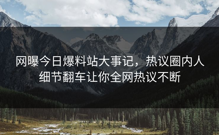 网曝今日爆料站大事记，热议圈内人细节翻车让你全网热议不断