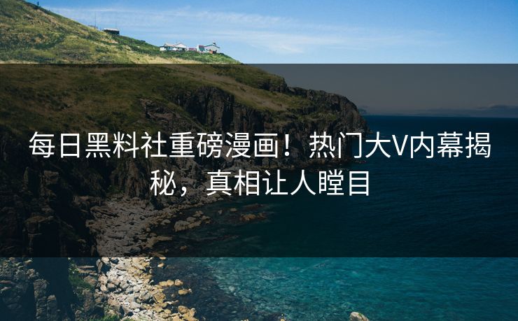 每日黑料社重磅漫画！热门大V内幕揭秘，真相让人瞠目