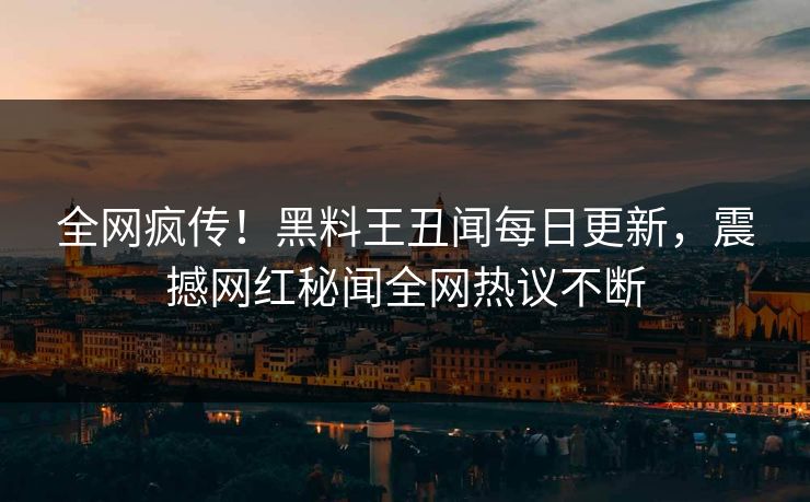 全网疯传！黑料王丑闻每日更新，震撼网红秘闻全网热议不断