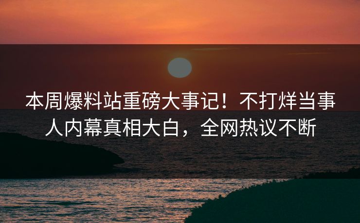 本周爆料站重磅大事记！不打烊当事人内幕真相大白，全网热议不断